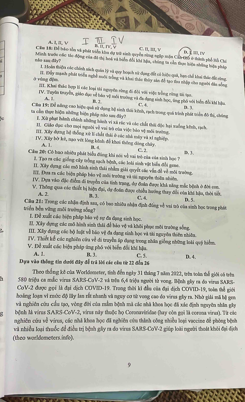 A. I, II, V B. II, IV C. II, II, V D. J, Ⅲ, ⅣV
Câu 18: Để bảo tồn và phát triển khu dự trữ sinh quyền rừng ngập mặn Cần Giờ ở thành phố Hồ Chí
nào sau đây?
Minh trước các tác động của đô thị hoá và biến đồi khí hậu, chúng ta cần thực hiện những biện pháp
I. Hoàn thiện các chính sách quản lý và quy hoạch sử dụng đất có hiệu quả, hạn chế khai thác đất rừng.
II. Đầy mạnh phát triển nghề nuôi trồng và khai thác thủy sản đề tạo thu nhập cho người dân sống
ở vùng đệm.
III. Khai thác hợp lí các loại tài nguyên rừng đi đôi với việc trồng rừng tái tạo.
IV. Tuyên truyền, giáo dục về bảo vệ mồi trường và đa dạng sinh học, ứng phó với biến đổi khí hậu.
A. 1.
B. 2. C. 4. D. 3.
Câu 19: Để nâng cao hiệu quả sử dụng hệ sinh thái kênh, rạch trong quá trình phát triển đô thị, chúng
ta cần thực hiện những biện pháp nào sau đây?
Cc
I. Xử phạt hành chính những hành vi xả rác và các chất thải độc hại xuống kênh, rạch.
II. Giáo dục cho mọi người về vai trò của việc bảo vệ môi trường.
III. Xây dựng hệ thống xử lí chất thải ở các nhà máy và xí nghiệp.
IV. Xây bờ kè, nạo vét lòng kênh để khơi thông dòng chảy.
A. 1. B. 4. C. 2. D. 3.
Câu 20: Có bao nhiêu phát biểu đúng khi nói về vai trò của của sinh học ?
I. Tạo ra các giống cây trồng sạch bệnh, các loài sinh vật biến đổi gene.
II. Xây dựng các mô hình sinh thái nhằm giải quyết các vấn đề về môi trường.
III. Đưa ra các biện pháp bảo vệ môi trường và tài nguyên thiên nhiên.
IV. Dựa vào đặc điểm di truyền của tính trạng, dự đoán được khả năng mắc bệnh ở đời con.
V. Thông qua các thiết bị hiện đại, dự đoán được chiều hướng thay đổi của khí hậu, thời tiết.
A. 2. B. 3. C. 4.
D. 5.
Câu 21: Trong các nhận định sau, có bao nhiêu nhận định đúng về vai trò của sinh học trong phát
triển bền vững môi trường sống?
I. Đề xuất các biện pháp bảo vệ sự đa dạng sinh học.
II. Xây dựng các mô hình sinh thái để bảo vệ và khôi phục môi trường sống.
3 II. Xây dựng các bộ luật về bảo vệ đa dạng sinh học và tài nguyên thiên nhiên.
IV. Thiết kế các nghiên cứu về di truyền áp dụng trong nhân giống những loài quý hiếm.
V. Đề xuất các biện pháp ứng phó với biến đồi khí hậu.
A. 1. B. 3. C. 5. D. 4.
Dựa vào thông tin dưới đây để trả lời các câu từ 22 đến 26
Theo thống kê của Worldometer, tính đến ngày 31 tháng 7 năm 2022, trên toàn thế giới có trên
h 580 triệu ca mắc virus SARS-CoV-2 và trên 6,4 triệu người tử vong. Bệnh gây ra do virus SARS-
CoV-2 được gọi là đại dịch COVID-19. Trong thời kì đầu của đại dịch COVID-19, toàn thế giới
hoảng loạn vì rức độ lây lan rất nhanh và nguy cơ tử vong cao do virus gây ra. Nhờ giải mã hệ gen
và nghiên cứu cấu tạo, vòng đời của mầm bệnh mà các nhà khoa học đã xác định nguyên nhân gây
g bệnh là virus SARS-CoV-2, virus này thuộc họ Coronaviridae (hay còn gọi là corona virus). Từ các
nghiên cứu về virus, các nhà khoa học đã nghiên cứu thành công nhiều loại vaccine đề phòng bệnh
và nhiều loại thuốc để điều trị bệnh gây ra do virus SARS-CoV-2 giúp loài người thoát khỏi đại dịch
(theo worldometers.info).
9