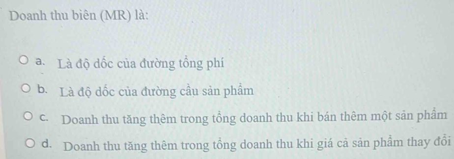 Doanh thu biên (MR) là:
a. Là độ dốc của đường tổng phí
b. Là độ dốc của đường cầu sản phẩm
c. Doanh thu tăng thêm trong tổng doanh thu khi bán thêm một sản phẩm
d. Doanh thu tăng thêm trong tổng doanh thu khi giá cả sản phẩm thay đổi