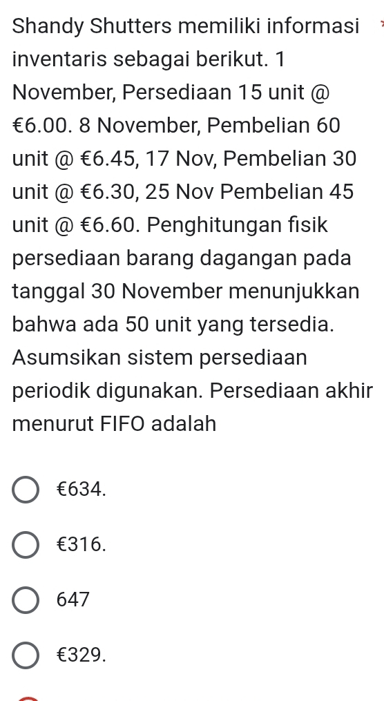 Shandy Shutters memiliki informasi 
inventaris sebagai berikut. 1
November, Persediaan 15 unit @
€6.00. 8 November, Pembelian 60
unit @ €6.45, 17 Nov, Pembelian 30
unit @ €6.30, 25 Nov Pembelian 45
unit @ €6.60. Penghitungan fisik
persediaan barang dagangan pada
tanggal 30 November menunjukkan
bahwa ada 50 unit yang tersedia.
Asumsikan sistem persediaan
periodik digunakan. Persediaan akhir
menurut FIFO adalah
€634.
€316.
647
€329.