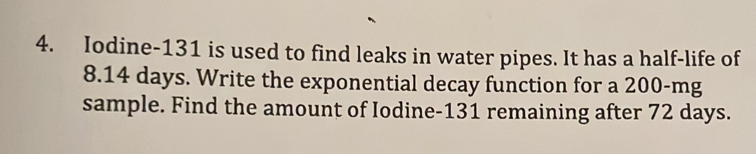 Iodine- 131 is used to find leaks in water pipes. It has a half-life of
8.14 days. Write the exponential decay function for a 200-mg
sample. Find the amount of Iodine- 131 remaining after 72 days.