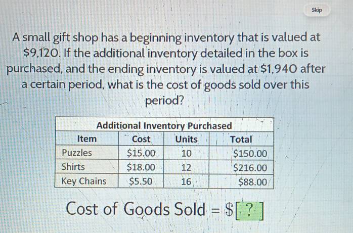 Skip 
A small gift shop has a beginning inventory that is valued at
$9,120. If the additional inventory detailed in the box is 
purchased, and the ending inventory is valued at $1,940 after 
a certain period, what is the cost of goods sold over this 
period? 
Cost of Goods Sold =$[?]