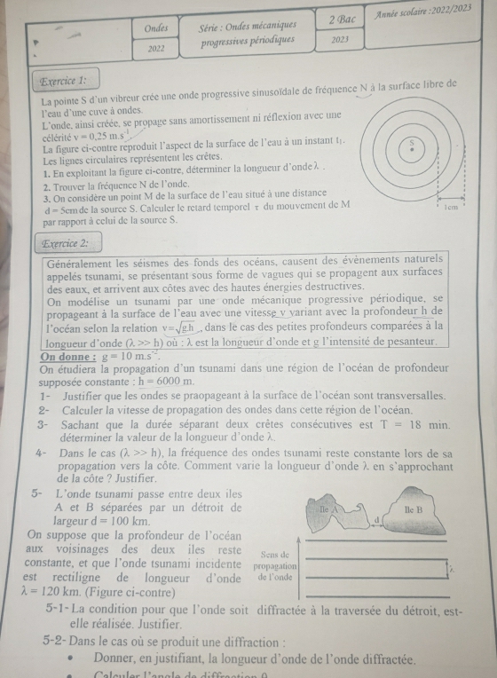 Ondes  Série : Ondes mécaniques 2 Bac Année scolaire :2022/2023
2022 progressives périodiques 2023
Exercice 1:
La pointe S d'un vibreur crée une onde progressive sinusoïdale de fréquence N à la surface libre de
l'eau d'une cuve à ondes.
L'onde, ainsi créée, se propage sans amortissement ni réflexion avec une
célérité v=0.25m.s^(-1)
La figure ci-contre reproduit l’aspect de la surface de l’eau à un instant t.
Les lignes circulaires représentent les crêtes.
1. En exploitant la figure ci-contre, déterminer la longueur d'onde λ 
2. Trouver la fréquence N de l'onde.
3. On considère un point M de la surface de l'eau situé à une distance
d= 5em de la source S. Calculer le retard temporel τ du mouvement de M
par rapport à celui de la source S.
Exercice 2:
Généralement les séismes des fonds des océans, causent des évènements naturels
appelés tsunami, se présentant sous forme de vagues qui se propagent aux surfaces
des eaux, et arrivent aux côtes avec des hautes énergies destructives.
On modélise un tsunami par une onde mécanique progressive périodique, se
propageant à la surface de l'eau avec une vitesse v variant avec la profondeur h de
l’océan selon la relation v=sqrt(g.h) , dans le cas des petites profondeurs comparées à la
longueur d'onde (lambda >>h) où :lambda L est la longueur d'onde et g l'intensité de pesanteur.
On donne : g=10m.s^(-2).
On étudiera la propagation d'un tsunami dans une région de l'océan de profondeur
supposée constante : h=6000m.
1- Justifier que les ondes se praopageant à la surface de l'océan sont transversalles.
2- Calculer la vitesse de propagation des ondes dans cette région de l'océan.
3- Sachant que la durée séparant deux crêtes consécutives est T=18 min.
déterminer la valeur de la longueur d'onde λ
4- Dans le cas (lambda >>h) , la fréquence des ondes tsunami reste constante lors de sa
propagation vers la côte. Comment varie la longueur d'onde λ en s’approchant
de la côte ? Justifier.
5- L'onde tsunami passe entre deux iles
A et B séparées par un détroit de Ile A lle B
largeur d=100km.
d
On suppose que la profondeur de l'océan
_
aux voisinages des deux iles reste Sens de
_
constante, et que l’onde tsunami incidente propagation
est rectiligne de longueur d’onde de i'onde_
λ
lambda =120km. (Figure ci-contre)
_
5-1- La condition pour que l'onde soit diffractée à la traversée du détroit, est-
elle réalisée. Justifier.
5-2- Dans le cas où se produit une diffraction :
Donner, en justifiant, la longueur d’onde de l’onde diffractée.