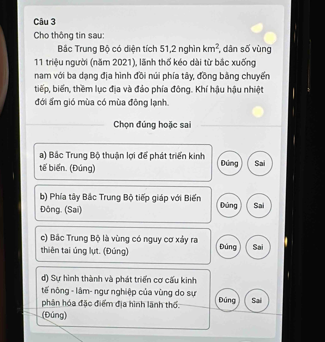 Cho thông tin sau:
Bắc Trung Bộ có diện tích 51, 2 nghìn km^2 , dân số vùng
11 triệu người (năm 2021), lãnh thổ kéo dài từ bắc xuống
nam với ba dạng địa hình đồi núi phía tây, đồng bằng chuyển
tiếp, biển, thềm lục địa và đảo phía đông. Khí hậu hậu nhiệt
đới ẩm gió mùa có mùa đông lạnh.
Chọn đúng hoặc sai
a) Bắc Trung Bộ thuận lợi để phát triển kinh
tế biển. (Đúng)
Đúng Sai
b) Phía tây Bắc Trung Bộ tiếp giáp với Biển
Đông. (Sai)
Đúng Sai
c) Bắc Trung Bộ là vùng có nguy cơ xảy ra
thiên tai úng lụt. (Đúng)
Đúng Sai
d) Sự hình thành và phát triển cơ cấu kinh
tế nông - lâm- ngư nghiệp của vùng do sự Đúng Sai
phân hóa đặc điểm địa hình lãnh thổ.
(Đúng)