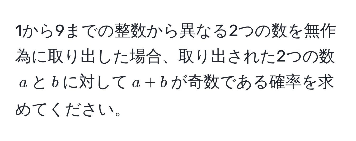 1から9までの整数から異なる2つの数を無作為に取り出した場合、取り出された2つの数$a$と$b$に対して$a + b$が奇数である確率を求めてください。