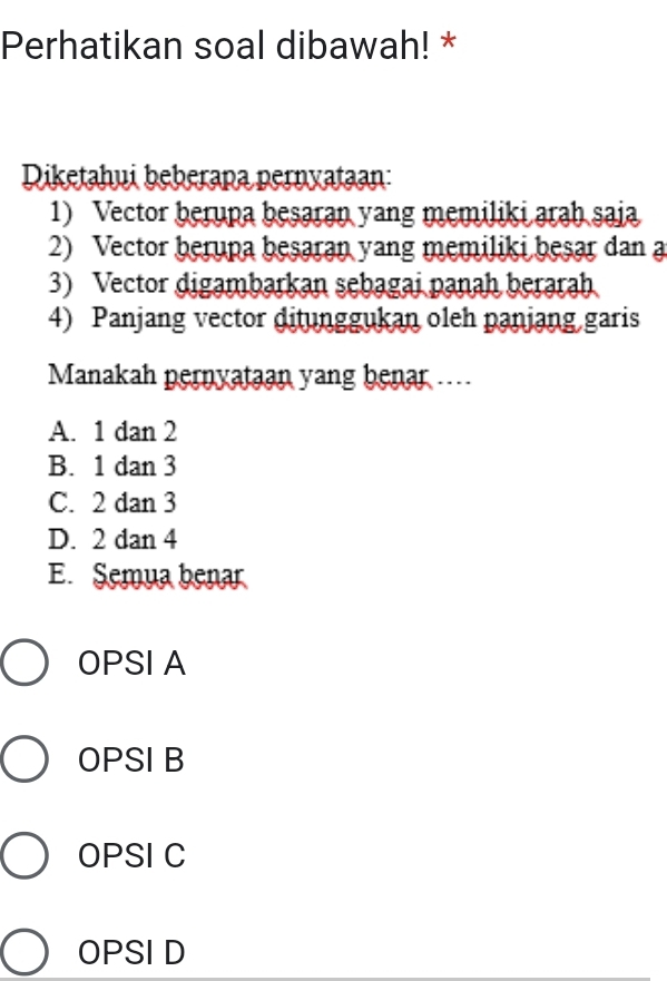 Perhatikan soal dibawah! *
Diketahui beberapa pernyataan:
1) Vector berupa besaran yang memiliki arah saia
2) Vector berupa besaran yang memiliki besar dan a
3) Vector digambarkan sebagai panah berarah
4) Panjang vector ditunggukan oleh panjang garis
Manakah pernyataan yang benar ....
A. . 1 dan 2
B. . 1 dan 3
C. 2 dan 3
D. 2 dan 4
E. Semua benar
OPSI A
OPSI B
OPSI C
OPSI D