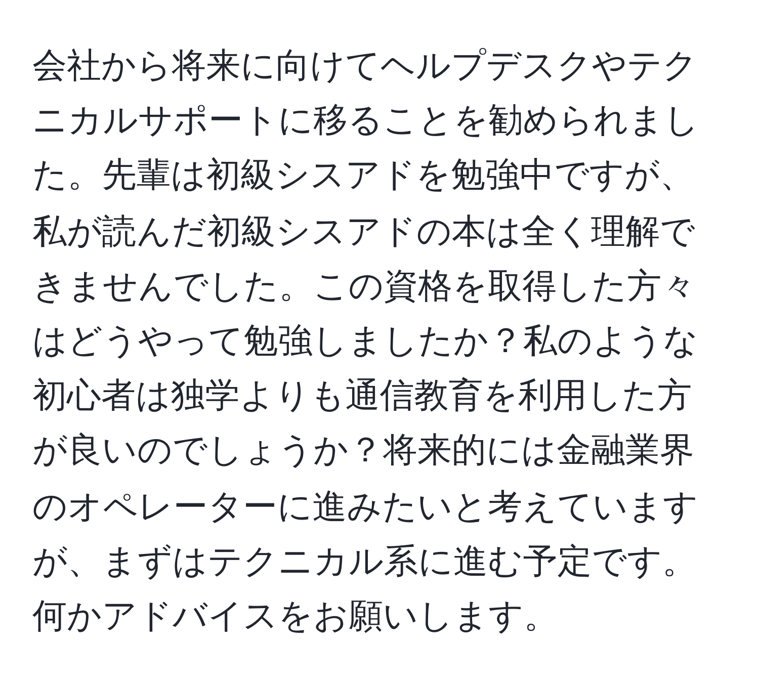 会社から将来に向けてヘルプデスクやテクニカルサポートに移ることを勧められました。先輩は初級シスアドを勉強中ですが、私が読んだ初級シスアドの本は全く理解できませんでした。この資格を取得した方々はどうやって勉強しましたか？私のような初心者は独学よりも通信教育を利用した方が良いのでしょうか？将来的には金融業界のオペレーターに進みたいと考えていますが、まずはテクニカル系に進む予定です。何かアドバイスをお願いします。