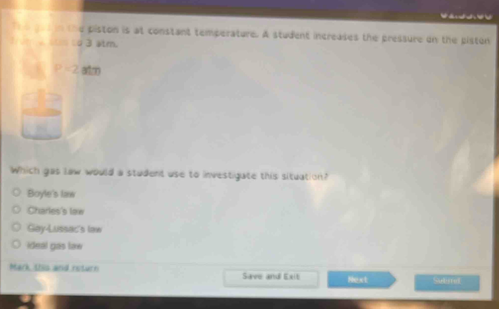 The got in the piston is at constant temperature. A student increases the pressure on the piston
1um a ss to 3 atm.
P=2atm
°^(□)
AC
Which gas law would a student use to investigate this situation?
Boyle's law
Charles's lew
Gay-Lussac's law
ideal gas law
Mark this and return Save and Exiti Next Subited