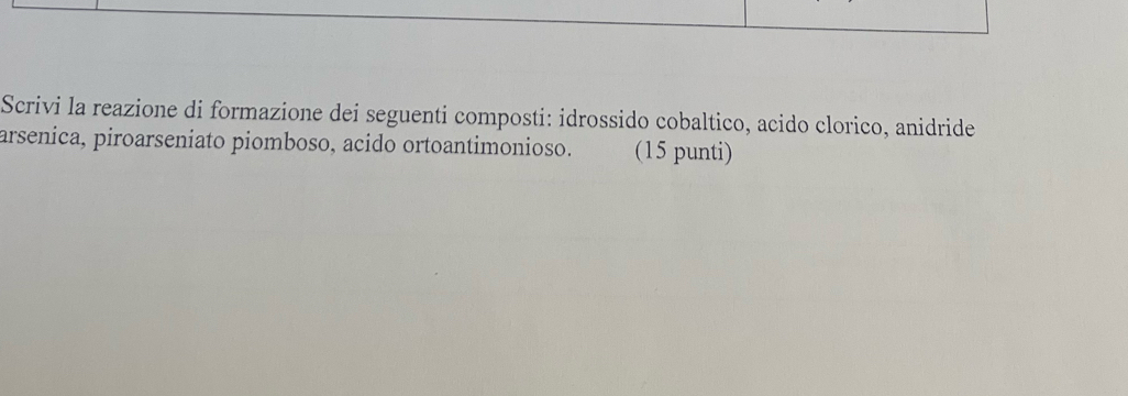 Scrivi la reazione di formazione dei seguenti composti: idrossido cobaltico, acido clorico, anidride 
arsenica, piroarseniato piomboso, acido ortoantimonioso. (15 punti)