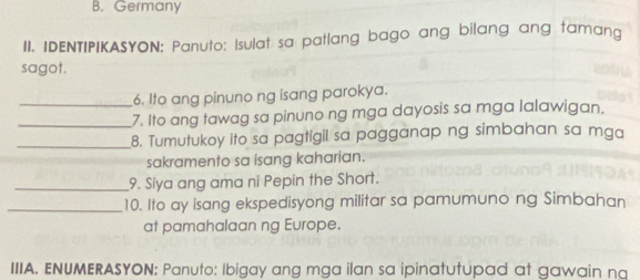 Germany 
II. IDENTIPIKASYON: Panuto: Isulat sa patlang bago ang bilang ang tamang 
sagot. 
6. Ito ang pinuno ng isang parokya. 
_7. Ito ang tawag sa pinuno ng mga dayosis sa mga lalawigan. 
_8. Tumutukoy ito sa pagtigil sa pagganap ng simbahan sa mga 
sakramento sa isang kaharian. 
_9. Siya ang ama ni Pepin the Short. 
_10. Ito ay isang ekspedisyong militar sa pamumuno ng Simbahan 
at pamahalaan ng Europe. 
IIIA. ENUMERASYON: Panuto: Ibigay ang mga ilan sa ipinatutupad at gawain na