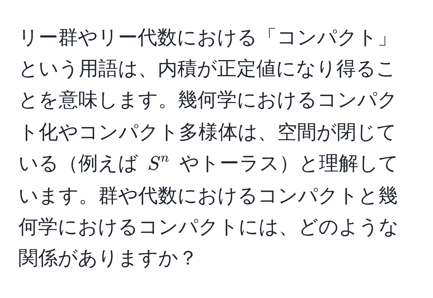 リー群やリー代数における「コンパクト」という用語は、内積が正定値になり得ることを意味します。幾何学におけるコンパクト化やコンパクト多様体は、空間が閉じている例えば $S^n$ やトーラスと理解しています。群や代数におけるコンパクトと幾何学におけるコンパクトには、どのような関係がありますか？