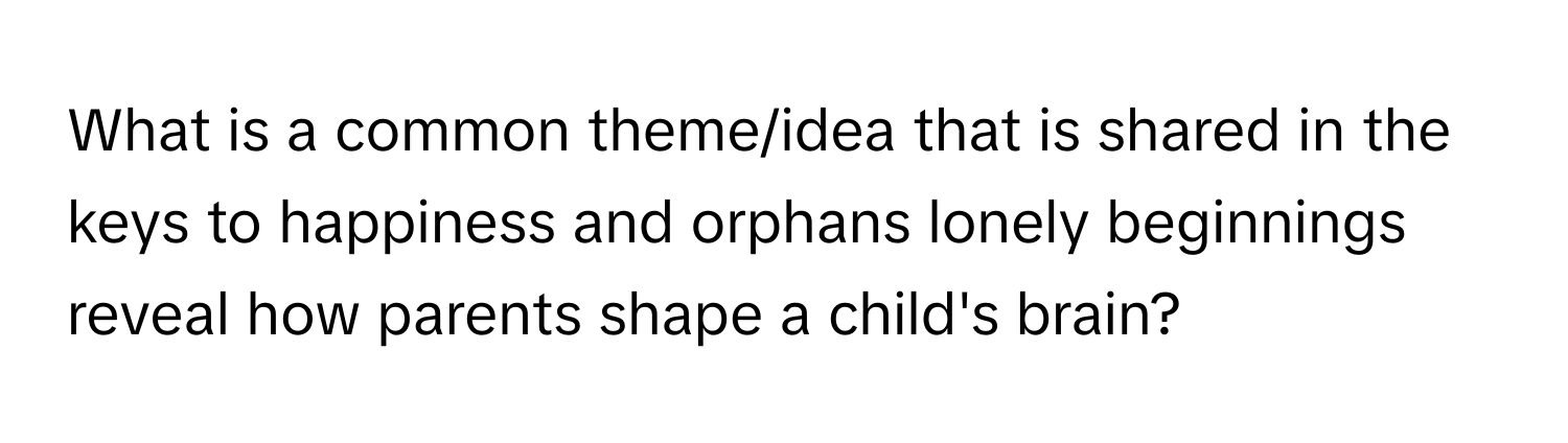 What is a common theme/idea that is shared in the keys to happiness and orphans lonely beginnings reveal how parents shape a child's brain?