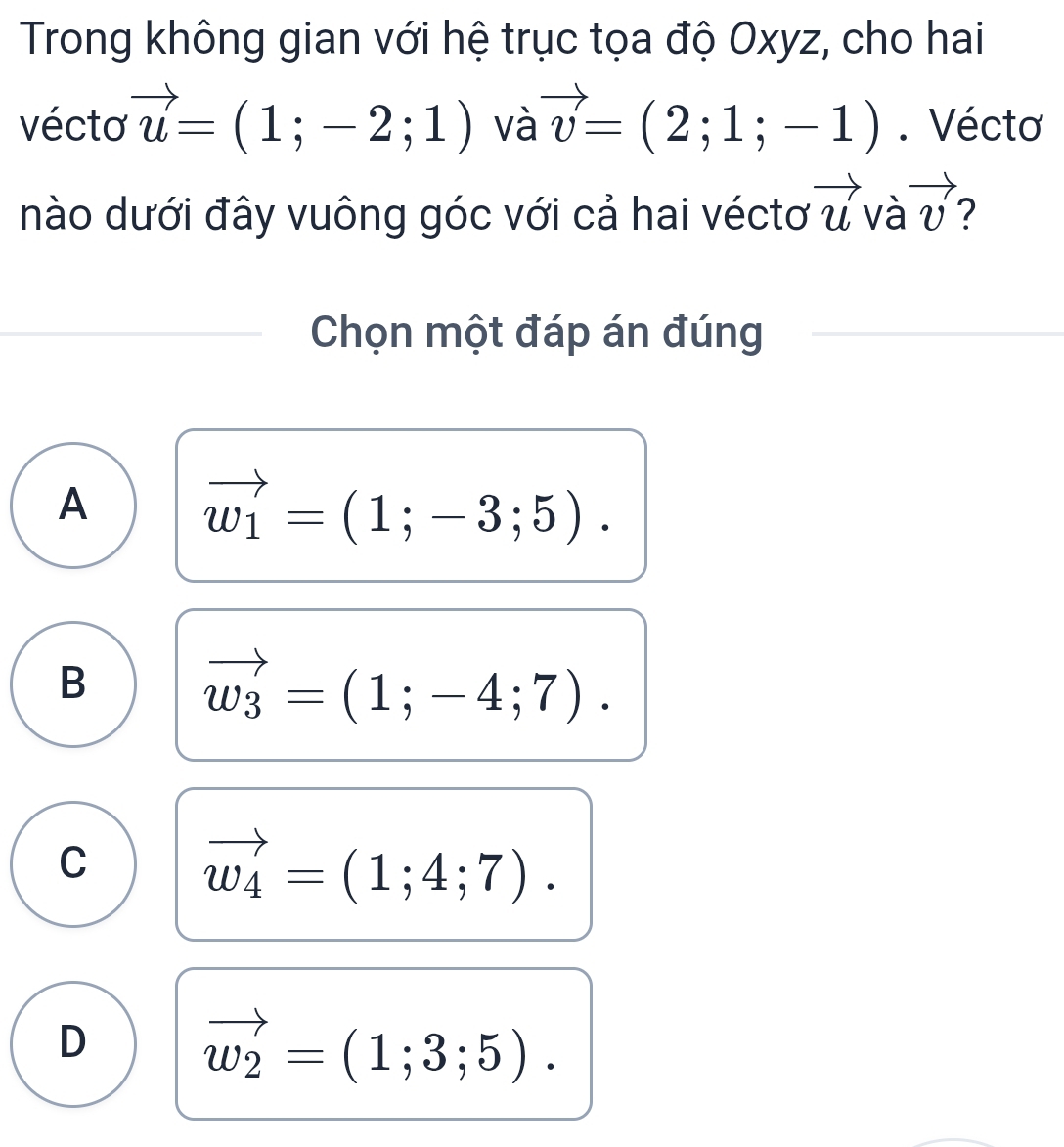 Trong không gian với hệ trục tọa độ Oxyz, cho hai
vécto vector u=(1;-2;1) và vector v=(2;1;-1). Véctơ
nào dưới đây vuông góc với cả hai véctơ vector u và vector v 2
Chọn một đáp án đúng
A
vector w_1=(1;-3;5).
B
vector w_3=(1;-4;7).
C vector w_4=(1;4;7).
D vector w_2=(1;3;5).