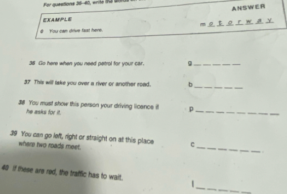 For questions 36-40, write the w o f 
ANSWER 
EXAMPLE 
m o r w a y 
0 You can drive fast here. 
36 Go here when you need petrol for your car. g_ 
37 This will take you over a river or another road. b_ 
38 You must show this person your driving licence it p_ 
he asks for it. 
_ 
39 You can go left, right or straight on at this place C
where two roads meet. 
_ 
_ 
40 if these are red, the traffic has to wait. |