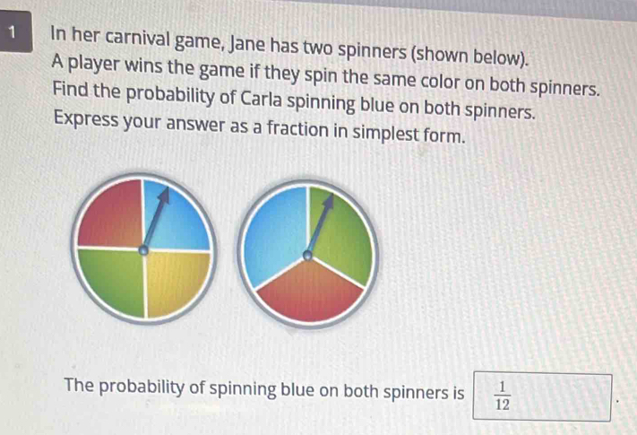 In her carnival game, Jane has two spinners (shown below). 
A player wins the game if they spin the same color on both spinners. 
Find the probability of Carla spinning blue on both spinners. 
Express your answer as a fraction in simplest form. 
The probability of spinning blue on both spinners is  1/12 