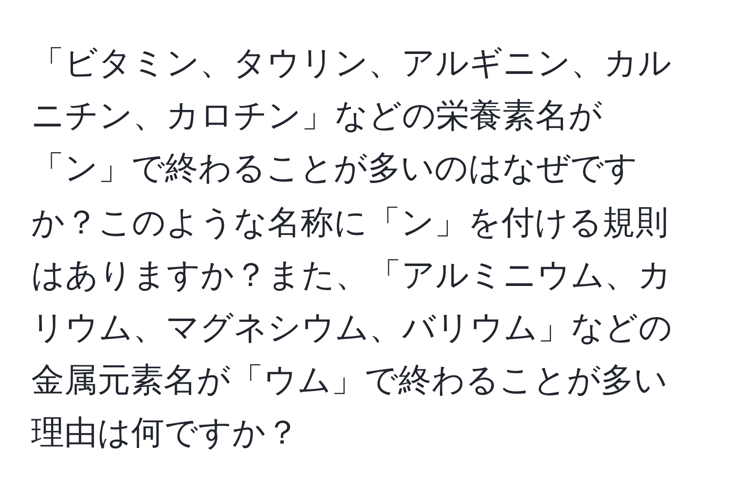 「ビタミン、タウリン、アルギニン、カルニチン、カロチン」などの栄養素名が「ン」で終わることが多いのはなぜですか？このような名称に「ン」を付ける規則はありますか？また、「アルミニウム、カリウム、マグネシウム、バリウム」などの金属元素名が「ウム」で終わることが多い理由は何ですか？