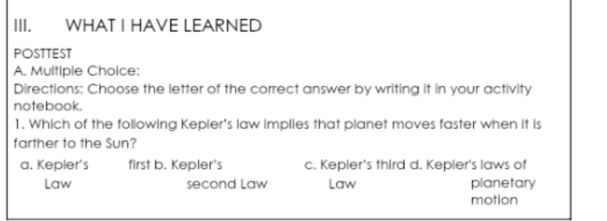 WHAT I HAVE LEARNED
POSTTEST
A. Multiple Choice:
Directions: Choose the letter of the correct answer by writing it in your activity
notebook.
1. Which of the following Kepier's law implies that planet moves faster when it is
farther to the Sun?
a. Kepler's first b. Kepler's c. Kepler's third d. Kepler's laws of
Law second Law Law planetary
motion