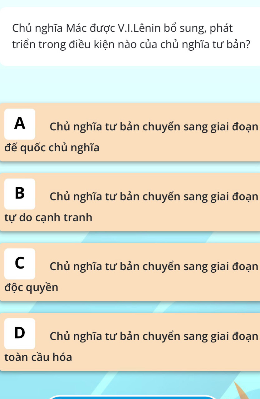 Chủ nghĩa Mác được V.I.Lênin bổ sung, phát
triển trong điều kiện nào của chủ nghĩa tư bản?
A Chủ nghĩa tư bản chuyển sang giai đoạn
đế quốc chủ nghĩa
B Chủ nghĩa tư bản chuyển sang giai đoạn
tự do cạnh tranh
C Chủ nghĩa tư bản chuyển sang giai đoạn
độc quyền
D Chủ nghĩa tư bản chuyển sang giai đoạn
toàn cầu hóa