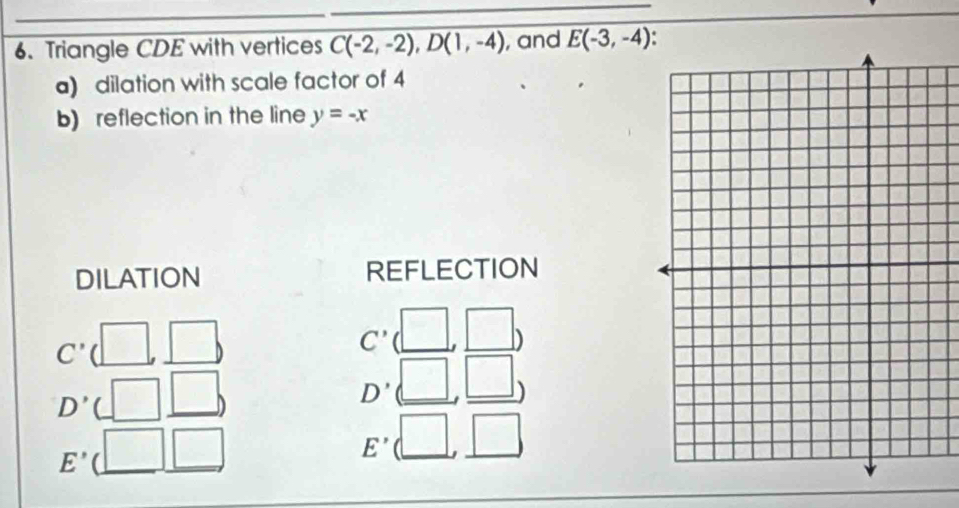 Triangle CDE with vertices C(-2,-2), D(1,-4) , and E(-3,-4). 
a) dilation with scale factor of 4
b) reflection in the line y=-x
DILATION REFLECTION
C' ( □ □ 
C'
D'. □ _ , □ □^(□) □
D'
E' □ □ 
□
E' (