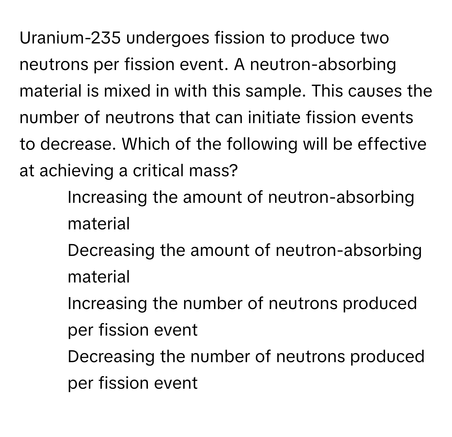 Uranium-235 undergoes fission to produce two neutrons per fission event. A neutron-absorbing material is mixed in with this sample. This causes the number of neutrons that can initiate fission events to decrease. Which of the following will be effective at achieving a critical mass?

1) Increasing the amount of neutron-absorbing material
2) Decreasing the amount of neutron-absorbing material
3) Increasing the number of neutrons produced per fission event
4) Decreasing the number of neutrons produced per fission event