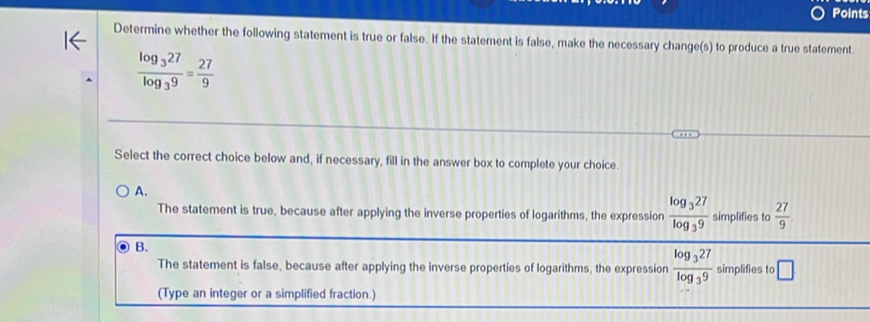 Points
Determine whether the following statement is true or false. If the statement is false, make the necessary change(s) to produce a true statement
frac log _327log _39= 27/9 
Select the correct choice below and, if necessary, fill in the answer box to complete your choice.
A.
The statement is true, because after applying the inverse properties of logarithms, the expression frac log _327log _39 simplifies to  27/9 .
B.
The statement is false, because after applying the inverse properties of logarithms, the expression frac log _327log _39 simplifies to □
(Type an integer or a simplified fraction.)