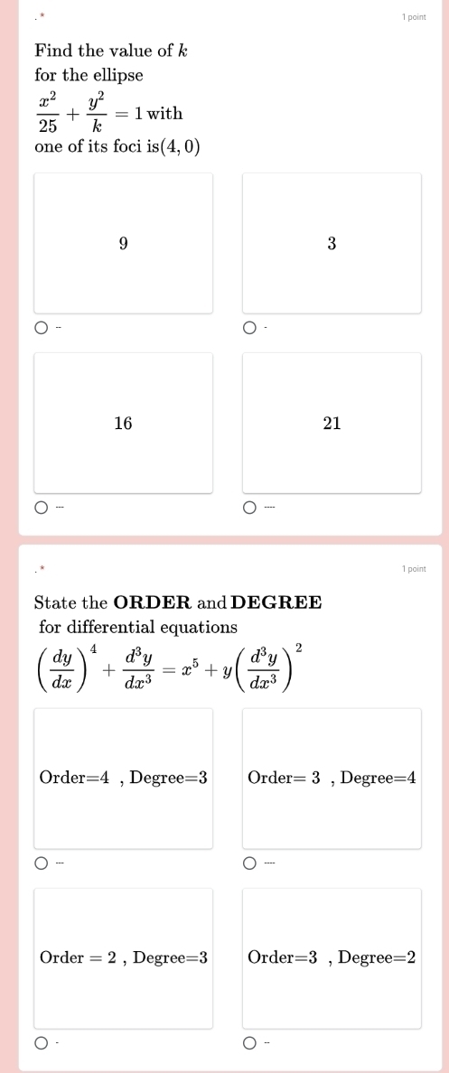 Find the value of k
for the ellipse
 x^2/25 + y^2/k =1 with
one of its foci is (4,0)
9
3
16
21
---
1 point
State the ORDER and DEGREE
for differential equations
( dy/dx )^4+ d^3y/dx^3 =x^5+y( d^3y/dx^3 )^2
Order =4 , Degree =3 + Ørder =3 , Degree =4
---
Order =2 , Degree =3 Order =3 , Degree =2