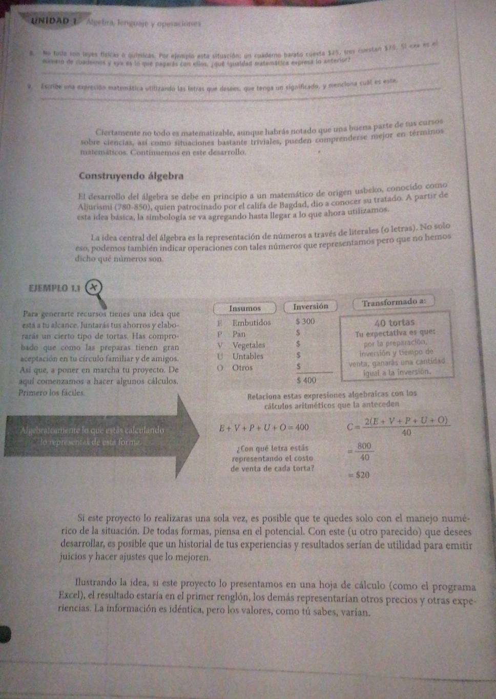 UNIDAD1  Algebra, lenguaje y operaciónes
8. No foda son leyes físicas o químicas. Por ejempio esta situación: un cuaderno barato cuesta $25, tres cuestao $76. Sl ere es el
_mrmero de coadernos y eye es lo que pagarás con elios, ¿que igualdad matemática expresa lo anteriors
9. Escribe una expresión matemática utilizando las letras que desees, que tenga un significado, y menciona cual es este
Ciertamente no todo es matematizable, aunque habrás notado que una buena parte de fus cursos
sobre ciencias, así como situaciones bastante triviales, pueden comprenderse mejor en términos
matemáticos. Continemos en este desarrollo.
Construyendo álgebra
El desarrollo del álgebra se debe en principio a un matemático de origen usbeko, conocído como
Aljurismi (780-850), quien patrocinado por el califa de Bagdad, dio a conocer su tratado. A partir de
esta idea básica, la simbología se va agregando hasta llegar a lo que ahora utilizamos.
La idea central del álgebra es la representación de números a través de literales (o letras). No solo
eso, podemos también indicar operaciones con tales números que representamos pero que no hemos
dicho qué números son.
EJEMPLO 1.1
Insumos Inversión Transformado a:
Para generarte recursos tienes una ídea que
está a tu alcance. Juntarás tus ahorros y elabo- E Embutidos $ 300 40 tortas
rarás un cierto tipo de tortas. Has compro P Pan $
Tu expectativa es que:
bado que como las preparas tienen gran V Vegetales $ por la preparación,
aceptación en tu círculo familiar y de amigos. U Untables $ inversión y tiempo de
Asi que, a poner en marcha tu proyecto. De O Otros venta, ganarás una cantidad
aquí comenzamos a hacer algunos cálculos. $ 400 igual a la inversión.
Primero los fáciles
Relaciona estas expresiones algebraicas con los
cálculos aritméticos que la anteceden
Algebralcamente lo que estás calculando E+V+P+U+O=400 C= (2(E+V+P+U+O))/40 
lo representas de está forma 
¿Con qué letra estás
representando el costo = 800/40 
de venta de cada torta?
=$20
Si este proyecto lo realizaras una sola vez, es posible que te quedes solo con el manejo numé-
rico de la situación. De todas formas, piensa en el potencial. Con este (u otro parecido) que desees
desarrollar, es posible que un historial de tus experiencias y resultados serían de utilidad para emitir
juicios y hacer ajustes que lo mejoren.
Ilustrando la ídea, sí este proyecto lo presentamos en una hoja de cálculo (como el programa
Excel), el resultado estaría en el primer renglón, los demás representarían otros precios y otras expe-
riencias. La información es idéntica, pero los valores, como tú sabes, varian.