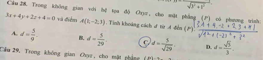 (x-))=frac sqrt(3^2+1^2). 
Câu 28. Trong không gian với hệ tọa độ Oxyz, cho mặt phẳng (P) có phương trình:
3x+4y+2z+4=0 và điểm A(1;-2;3). Tính khoảng cách d từ A đến (P)
A. d= 5/9 .
B. d= 5/29 .
C d= 5/sqrt(29) . D. d= sqrt(5)/3 . 
Câu 29. Trong không gian Oxyz, cho mặt phẳng (P):