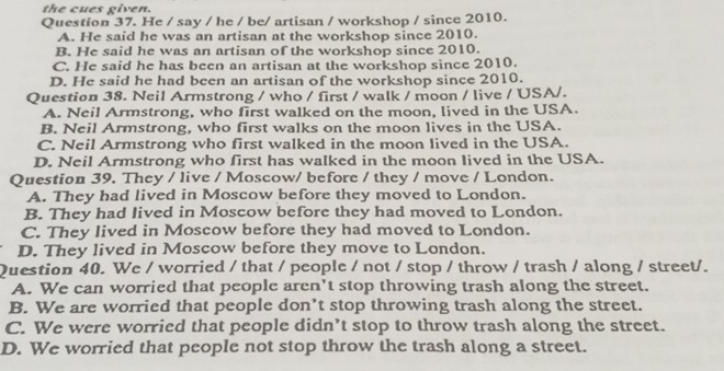 the cues given.
Question 37. He / say / he / be/ artisan / workshop / since 2010.
A. He said he was an artisan at the workshop since 2010.
B. He said he was an artisan of the workshop since 2010.
C. He said he has been an artisan at the workshop since 2010.
D. He said he had been an artisan of the workshop since 2010.
Question 38. Neil Armstrong / who / first / walk / moon / live / USA/.
A. Neil Armstrong, who first walked on the moon, lived in the USA.
B. Neil Armstrong, who first walks on the moon lives in the USA.
C. Neil Armstrong who first walked in the moon lived in the USA.
D. Neil Armstrong who first has walked in the moon lived in the USA.
Question 39. They / live / Moscow/ before / they / move / London.
A. They had lived in Moscow before they moved to London.
B. They had lived in Moscow before they had moved to London.
C. They lived in Moscow before they had moved to London.
D. They lived in Moscow before they move to London.
Question 40. We / worried / that / people / not / stop / throw / trash / along / street/.
A. We can worried that people aren’t stop throwing trash along the street.
B. We are worried that people don’t stop throwing trash along the street.
C. We were worried that people didn’t stop to throw trash along the street.
D. We worried that people not stop throw the trash along a street.