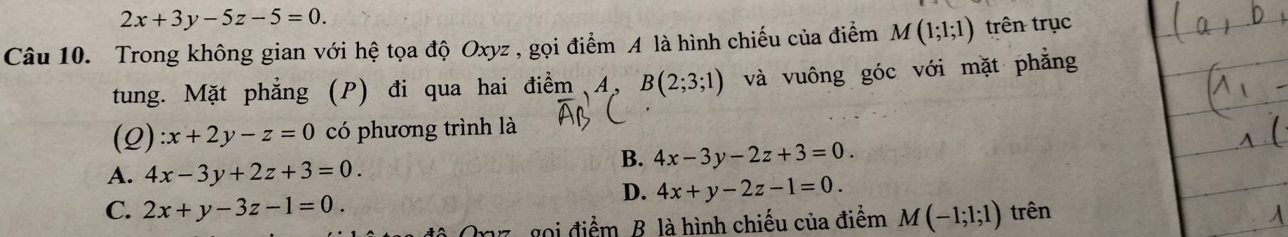 2x+3y-5z-5=0. 
Câu 10. Trong không gian với hệ tọa độ Oxyz , gọi điểm A là hình chiếu của điểm M(1;1;1) trên trục
tung. Mặt phẳng (P) đi qua hai điểm A, B(2;3;1) và vuông góc với mặt phẳng
(Q) :x+2y-z=0 có phương trình là
A. 4x-3y+2z+3=0.
B. 4x-3y-2z+3=0.
D. 4x+y-2z-1=0.
C. 2x+y-3z-1=0. trên
Orz, gọi điểm B. là hình chiếu của điểm M(-1;1;1)