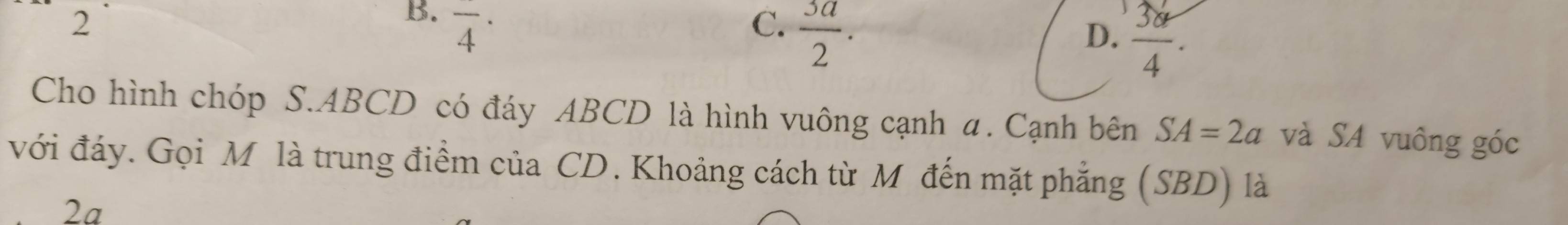 2
B. overline 4^((·)
C. frac 3a)2.
D.  38/4 . 
Cho hình chóp S. ABCD có đáy ABCD là hình vuông cạnh α. Cạnh bên SA=2a và SA vuông góc
với đáy. Gọi Mô là trung điểm của CD. Khoảng cách từ M đến mặt phẳng (SBD) là
2a