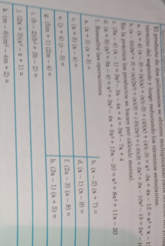 El producto de dos polinomios se obtiene multiplicando caua  fen  
término del segundo y luego reduciendo los términos semejantes.
8. (x+4)(x-3)=(x)(x)+(x)(-3)+(4)(x)+(4)(-3)=x^2-3x+4x-12=x^2+x-1
En la práctica los productos se hacen por cálculo mental. (x-5)(2x^2+3)=(x)(2x^2+(x)(3)+(-5)(2x^2)+(-5)(3)=2x^3+3x-10x^2-15=2x^3-1
C. (x+5)(x^2+3x-4)=x^3+3x^2-4x+5x^2+15x-20=x^3+8x^2+11x-20 (3x-4)(x-1)=3x^2-3x-4x+4=3x^2-7x+4