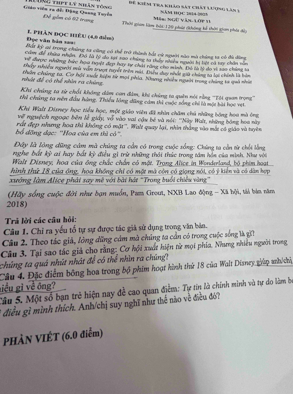 R0ôNg thpt lý nhân tông
đẻ kiêm tra khảo sát chát lượng lản 2
Giáo viên ra đề: Đặng Quang Tuyến
NăM HQC 2024-2025
Môn: NGữ VăN- LỚP 11
Đề gồm có 02 trang Thời gian làm bài:120 phút (không kể thời gian phát đề)
I. PHÀN ĐQC HIÉU (4,0 điểm)
Đọc văn bản sau:
Bất kỳ ai trong chúng ta cũng có thể trở thành bắt cứ người nào mà chúng ta có đủ dũng
cảm để thừa nhận. Đó là lý do tại sao chúng ta thấy nhiều người bị liệt cả tay chân vẫn
vẽ được những bức họa tuyệt đẹp hay tự chải răng cho mình. Đó là lý do vì sao chúng ta
thấy nhiều người mù vẫn trượt tuyết trên núi. Điều duy nhất giữ chúng ta lại chính là bản
thân chúng ta. Cơ hội xuất hiện từ mọi phía. Nhưng nhiều người trong chúng ta quá nhút
nhát để có thể nhìn ra chúng.
Khi chúng ta từ chối không dám can đảm, khi chúng ta quên nói rằng “Tôi quan trọng”
thì chúng ta nên đầu hàng. Thiếu lòng dũng cảm thì cuộc sống chi là một bài học vẹt.
Khi Walt Disney học tiểu học, một giáo viên đã nhìn chăm chú những bông hoa mà ông
vẽ nguệch ngoạc bên lề giấy, vỗ vào vai cậu bé và nói: “Này Walt, những bông hoa này
rất đẹp nhưng hoa thì không có mặt”. Walt quay lại, nhìn thẳng vào mắt cô giáo và tuyên
bố dõng dạc: “Hoa của em thì có”.
Đây là lòng dũng cảm mà chúng ta cần có trong cuộc sống: Chúng ta cần từ chối lắng
nghe bất kỳ ai hay bất kỳ điều gì trừ những thôi thúc trong tâm hồn của mình. Như với
Walt Disney, hoa của ông chắc chắn có mặt. Trong Alice in Wonderland, bộ phim hoạt
hình thứ 18 của ông, hoa không chi có mặt mà còn có giọng nói, có ý kiến và có dàn hợp
xướng làm Alice phải say mê với bài hát “Trong buổi chiều vàng”
(Hãy sống cuộc đời như bạn muốn, Pam Grout, NXB Lao động - Xã hội, tái bản năm
2018)
Trả lời các câu hỏi:
Câu 1. Chỉ ra yếu tố tự sự được tác giả sử dụng trong văn bản.
Câu 2. Theo tác giả, lòng dũng cảm mà chúng ta cần có trong cuộc sống là gì?
Câu 3. Tại sao tác giả cho rằng: Cơ hội xuất hiện từ mọi phía. Nhưng nhiều người trong
chúng ta quá nhút nhát để có thể nhìn ra chúng?
Câu 4. Đặc điểm bông hoa trong bộ phim hoạt hình thứ 18 của Walt Disney giúp anh/chị
liều gì về ông?
Câu 5. Một số bạn trẻ hiện nay đề cao quan điểm: Tự tin là chính mình và tự do làm bọ
điều gì mình thích. Anh/chị suy nghĩ như thế nào về điều đó?
PHÀN VIÉT (6.0 điểm)