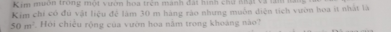 Kim muon trong một vườn hoa trên manh đất hình chử nhật và làm năi 
Kim chỉ có đủ vật liệu đề làm 30 m hàng rảo nhưng muồn diện tích vườn hoa ít nhất là
50m^2. Hỏi chiều rộng của vườn hoa năm trong khoảng nào?