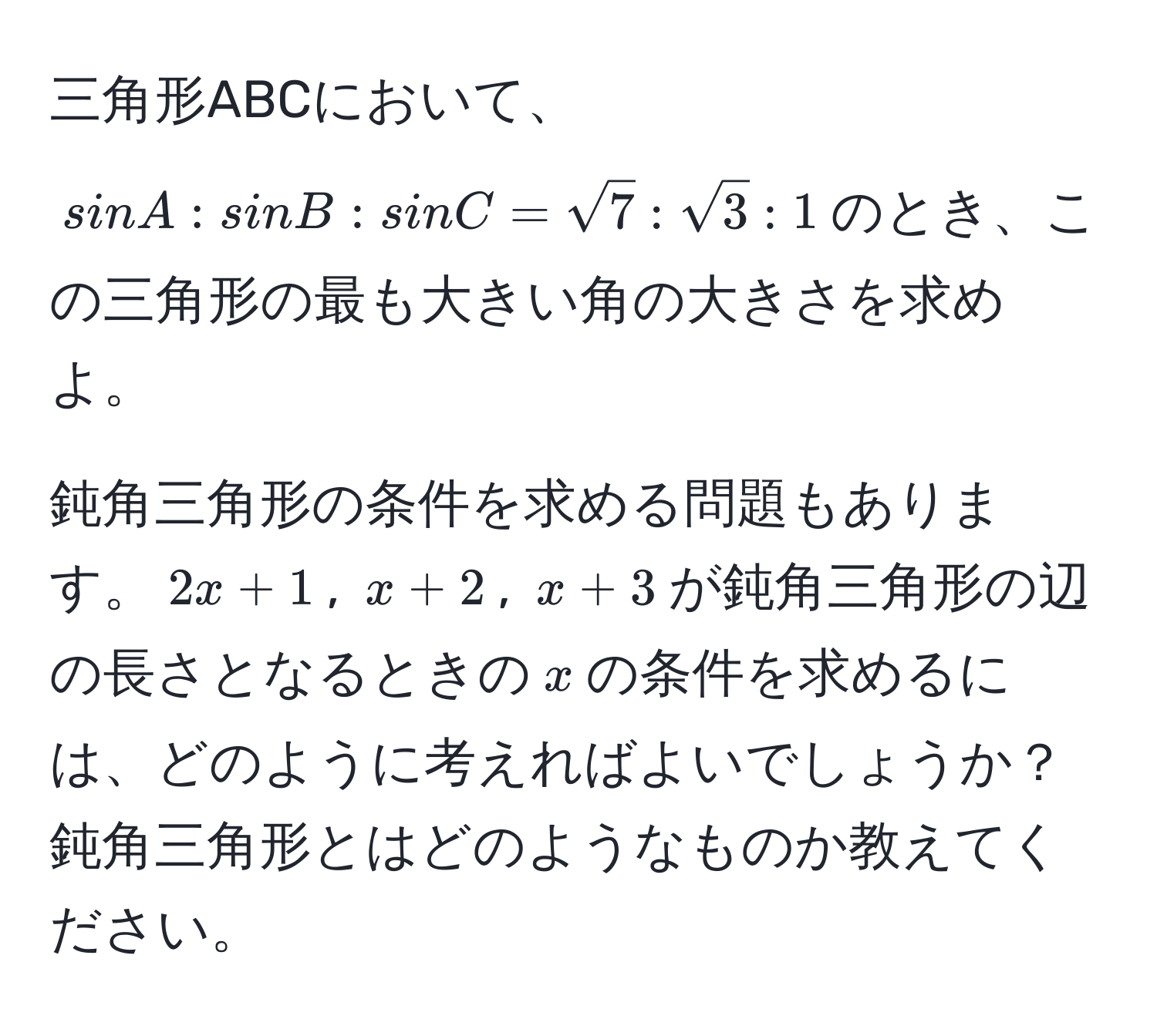 三角形ABCにおいて、$sinA : sinB : sinC = sqrt(7) : sqrt(3) : 1$のとき、この三角形の最も大きい角の大きさを求めよ。

鈍角三角形の条件を求める問題もあります。$2x + 1$, $x + 2$, $x + 3$が鈍角三角形の辺の長さとなるときの$x$の条件を求めるには、どのように考えればよいでしょうか？鈍角三角形とはどのようなものか教えてください。