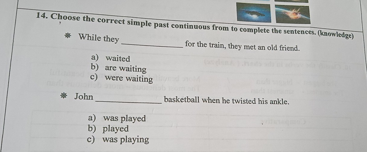 Choose the correct simple past continuous from to complete the sentences. (knowledge)
While they _for the train, they met an old friend.
a) waited
b) are waiting
c) were waiting
John_ basketball when he twisted his ankle.
a) was played
b) played
c) was playing