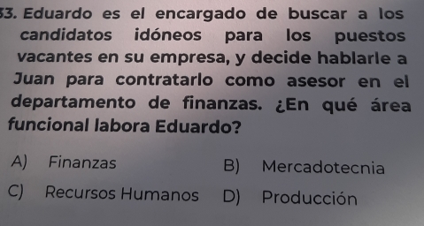 Eduardo es el encargado de buscar a los
candidatos idóneos para los puestos
vacantes en su empresa, y decide hablarle a
Juan para contratarlo como asesor en el
departamento de finanzas. ¿En qué área
funcional labora Eduardo?
A) Finanzas B) Mercadotecnia
C) Recursos Humanos D) Producción