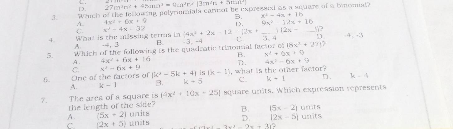 D. 27m^3n^2+45mn^3=9m^2n^2(3m^2n+5mn^2)
3. Which of the following polynomials cannot be expressed as a square of a binomial?
A. 4x^2+6x+9 B. x^2-4x+16
D. 9x^2-12x+16
C. x^2-4x-32 (2x- ))?

4. What is the missing terms in (4x^2+2x-12=(2x+ _ 3, 4 _ -4, -3
A. -4, 3 B. -3, -4 C. D.
5. Which of the following is the quadratic trinomial factor of (8x^3+27) 2
B. x^2+6x+9
A. 4x^2+6x+16 4x^2-6x+9
D.
C. x^2-6x+9
6. One of the factors of (k^2-5k+4) is (k-1) , what is the other factor?
A. k-1 B. k+5 C. k+1
D. k-4
7. The area of a square is (4x^2+10x+25) square units. Which expression represents
the length of the side?
A. (5x+2) units B. (5x-2) units
D.
C. (2x+5) units (2x-5) units
_ 2x^3-3x^2-2x+3) 2