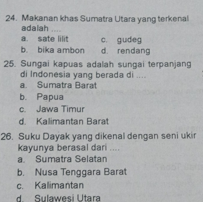 Makanan khas Sumatra Utara yang terkenal
adalah ....
a. sate lilit c. gudeg
b. bika ambon d. rendang
25. Sungai kapuas adalah sungai terpanjang
di Indonesia yang berada di ....
a. Sumatra Barat
b. Papua
c. Jawa Timur
d. Kalimantan Barat
26. Suku Dayak yang dikenal dengan seni ukir
kayunya berasal dari ....
a. Sumatra Selatan
b. Nusa Tenggara Barat
c. Kalimantan
d. Sulawesi Utara