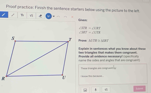 Proof practice: Finish the sentence starters below using the picture to the left.
1 Tr sqrt(± ) × 
Given:
∠ STR=∠ URT
∠ SRT=∠ UTR
△ UTR≌ △ SRT
Explain in sentences what you know about these 
two triangles that makes them congruent. 
Provide all evidence necessary! (specifically 
name the sides and angles that are congruent) 
These triangles are congruent by: 
I know this because...
sqrt(± ) Submit