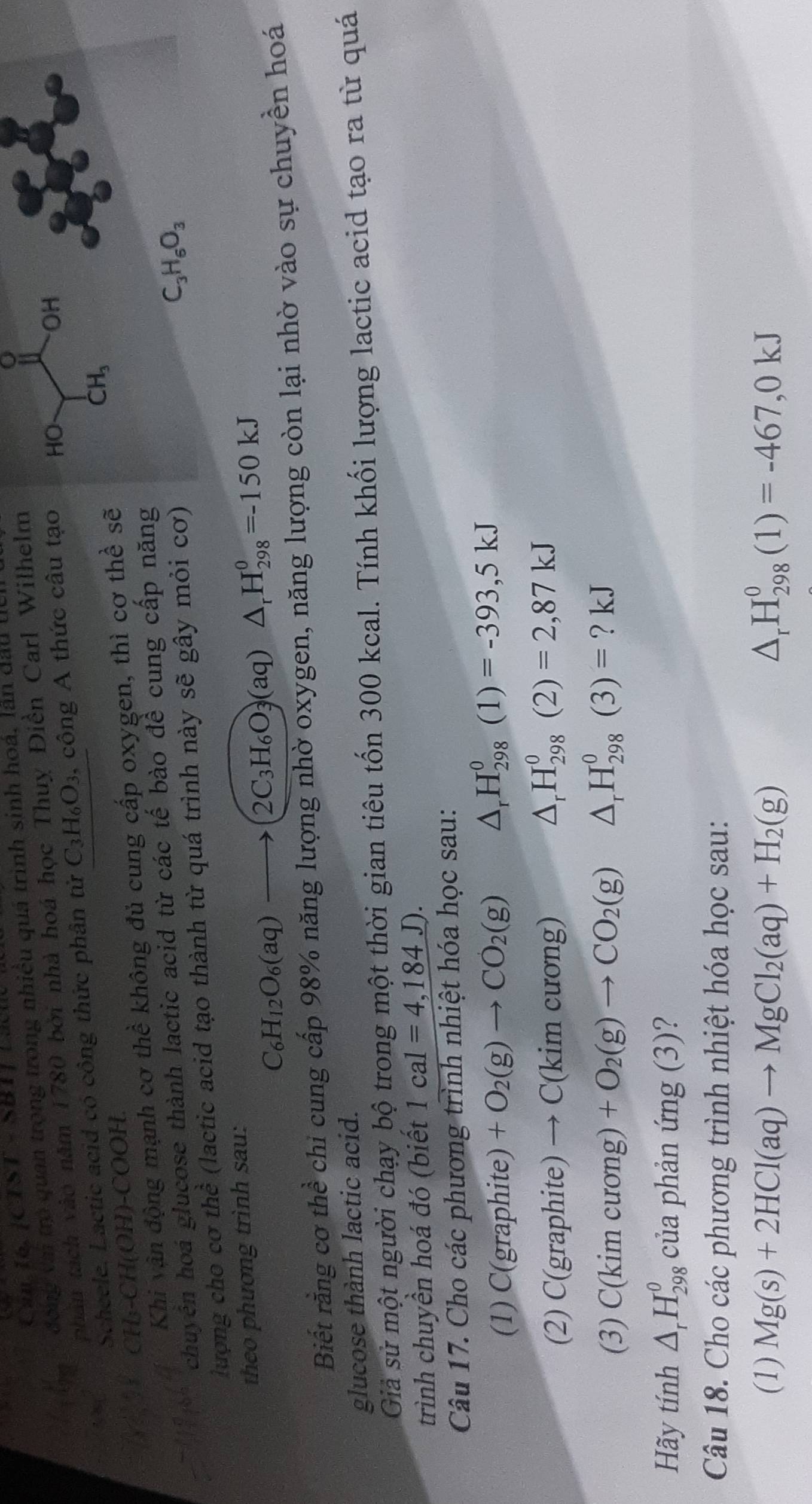 Can 16. JC 5
đông vai trò quan trọng trong nhiều quá trình sinh hoá, lán dau l
OH
phân tách vào năm 1780 bởi nhà hoá học Thuỵ Điền Carl Wilhelm o
Scheele. Lactic acid có công thức phân tử C_3H_6O_3, , công A thức câu tạo HO
CH₃-CH(OH)-COOH.
Khi vận động mạnh cơ th c' không đủ cung cấp oxygen, thì cợ thể sẽ
CH_3
C_3H_6O_3
chuyên hoá glucose thành lactic acid từ các tế bào đề cung cấp năng
lượng cho cơ thể  (lactic acid tạo thành từ quá trình này sẽ gây mỏi cơ)
theo phương trình sau:
C_6H_12O_6(aq)to (2C_3H_6O_3(aq)△ _rH_(298)^0=-150kJ
Biết rằng cơ thể chi cung cấp 98% năng lượng nhờ oxygen, năng lượng còn lại nhờ vào sự chuyền hoá
glucose thành lactic acid.
Giả sử một người chạy bộ trong một thời gian tiêu tốn 300 kcal. Tính khối lượng lactic acid tạo ra từ quá
trình chuyền hoá đó (biết 1cal=4,184J).
Câu 17. Cho các phương trình nhiệt hóa học sau:
(1) C(graph ite) +O_2(g)to CO_2(g) △ _rH_(298)^0(1)=-393,5kJ
(2) C(g raphi te) to C(kimcurong) △ _rH_(298)^0(2)=2,87kJ
(3) C( k im cương) +O_2(g)to CO_2(g) △ _rH_(298)^0(3)= ? kJ
Hãy tính △ _rH_(298)^0 của phản img(3)
Câu 18. Cho các phương trình nhiệt hóa học sau:
(1) Mg(s)+2HCl(aq)to MgCl_2(aq)+H_2(g) △ _rH_(298)^0(1)=-467,0kJ