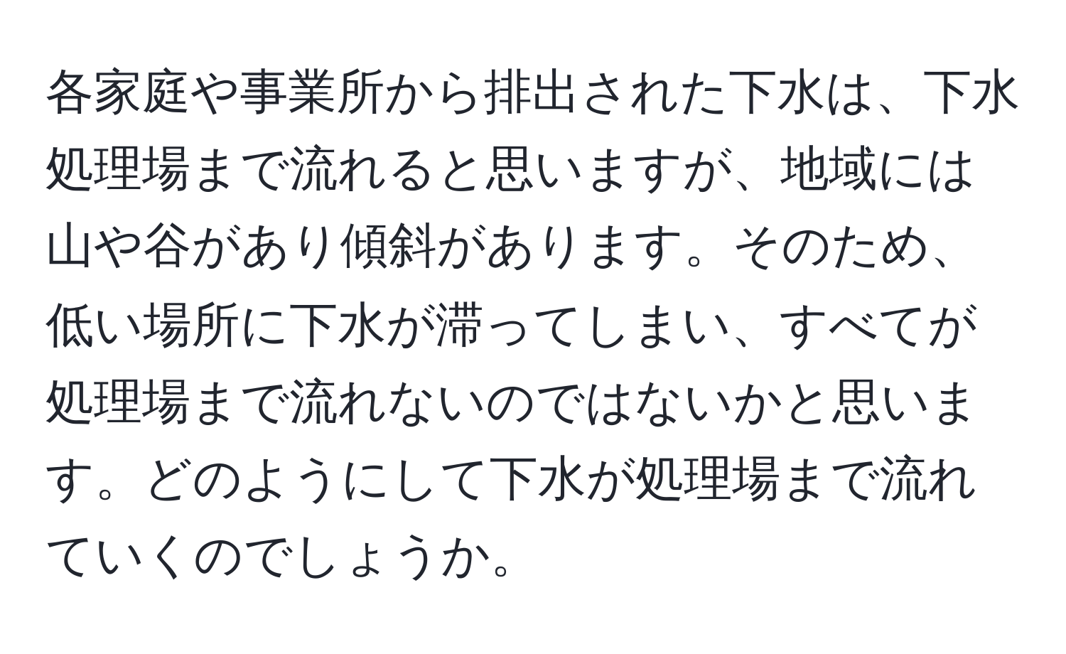 各家庭や事業所から排出された下水は、下水処理場まで流れると思いますが、地域には山や谷があり傾斜があります。そのため、低い場所に下水が滞ってしまい、すべてが処理場まで流れないのではないかと思います。どのようにして下水が処理場まで流れていくのでしょうか。