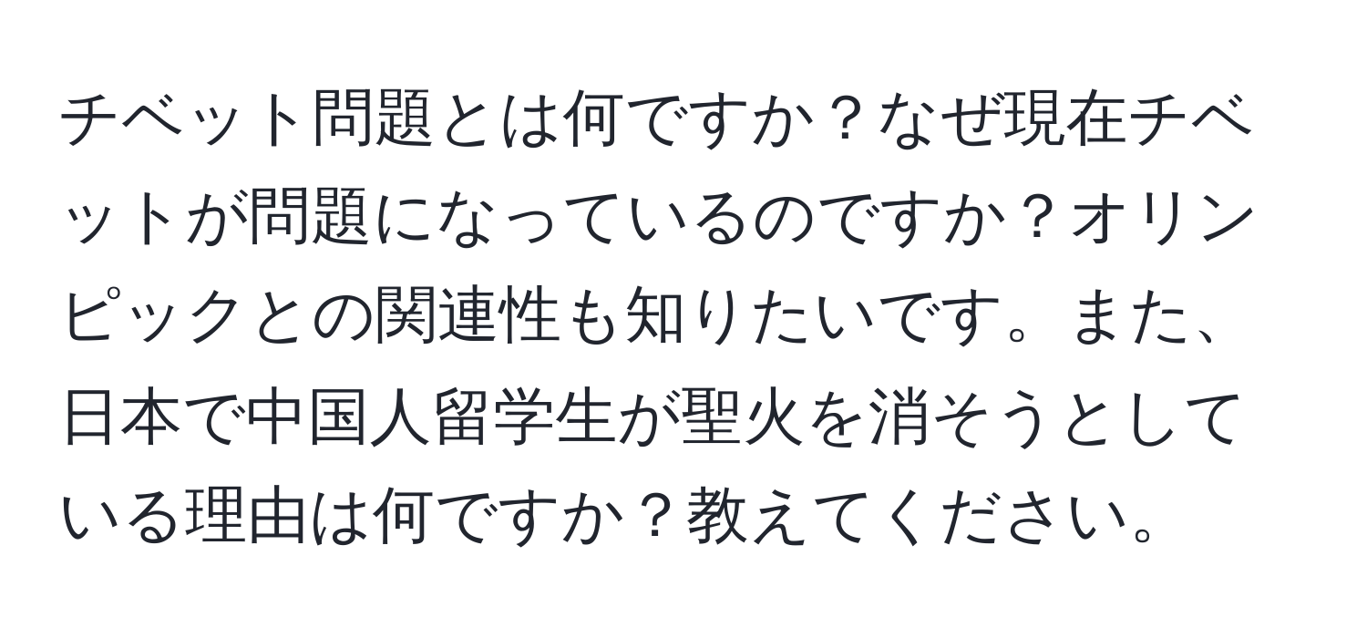 チベット問題とは何ですか？なぜ現在チベットが問題になっているのですか？オリンピックとの関連性も知りたいです。また、日本で中国人留学生が聖火を消そうとしている理由は何ですか？教えてください。