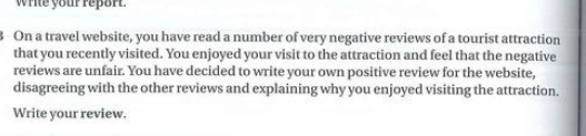 wrte your repor 
3 On a travel website, you have read a number of very negative reviews of a tourist attraction 
that you recently visited. You enjoyed your visit to the attraction and feel that the negative 
reviews are unfair. You have decided to write your own positive review for the website, 
disagreeing with the other reviews and explaining why you enjoyed visiting the attraction. 
Write your review.