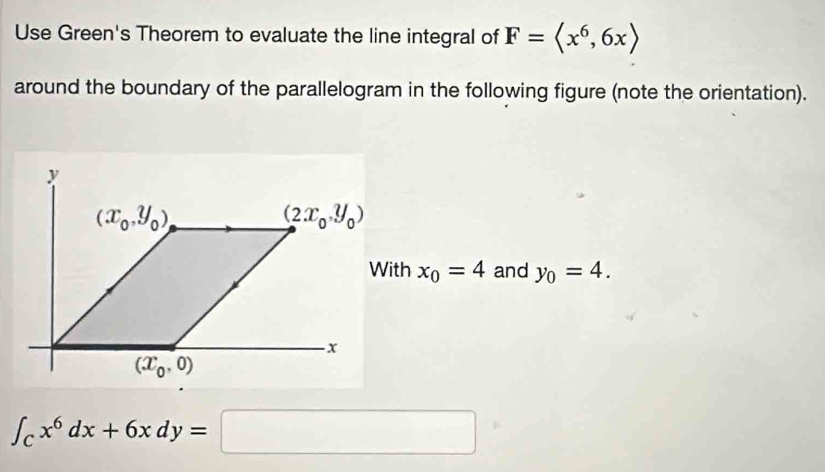 Use Green's Theorem to evaluate the line integral of F=
around the boundary of the parallelogram in the following figure (note the orientation).
x_0=4 and y_0=4.
∈t _Cx^6dx+6xdy=□