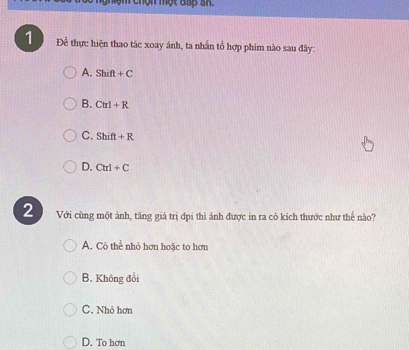 1 Để thực hiện thao tác xoay ảnh, ta nhấn tổ hợp phím nào sau đây:
A. Shift+C
B. Ctrl+R
C. Shift+R
D. Ctrl+C
2 Với cùng một ảnh, tăng giá trị đpi thì ảnh được in ra có kích thước như thể nào?
A. Có thể nhỏ hơn hoặc to hơn
B. Không đổi
C. Nhỏ hơn
D. To hơn