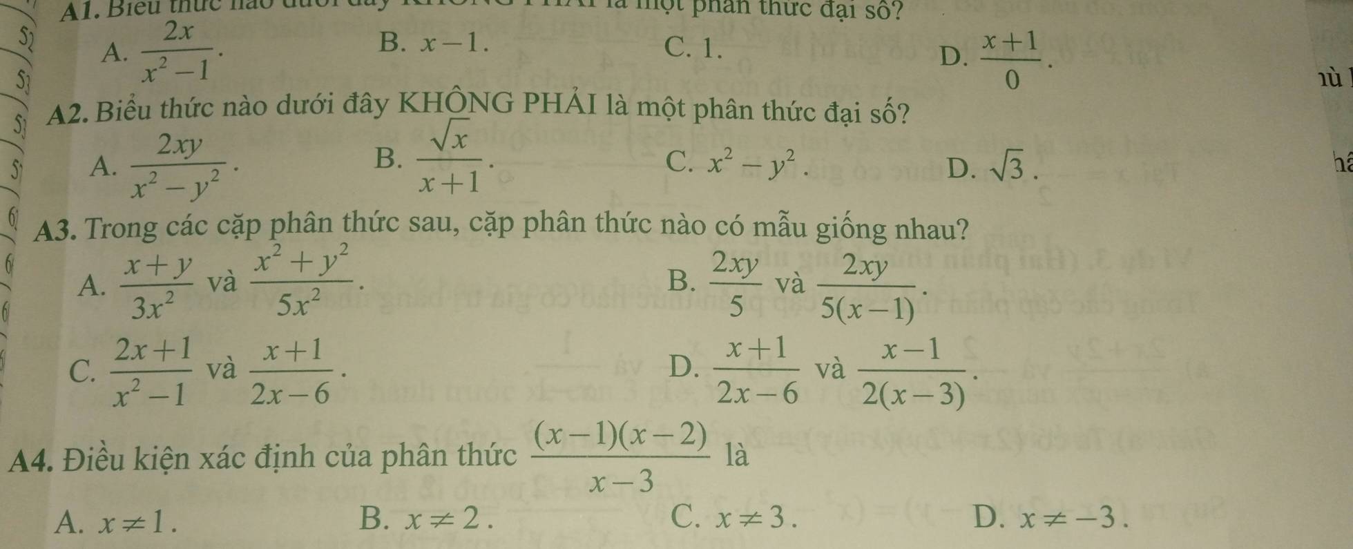 A1. Biểu thức nào đu một phân thức đại số?
B. x-1. 
S A.  2x/x^2-1 . C. 1.
D.  (x+1)/0 . 
51 lù l
S1 A2. Biểu thức nào dưới đây KHÔNG PHẢI là một phân thức đại số?
A.  2xy/x^2-y^2 .
B.  sqrt(x)/x+1 . C. x^2-y^2. D. sqrt(3). 
há
A3. Trong các cặp phân thức sau, cặp phân thức nào có mẫu giống nhau?
B.
A.  (x+y)/3x^2  và  (x^2+y^2)/5x^2 .  2xy/5  và  2xy/5(x-1) .
C.  (2x+1)/x^2-1  và  (x+1)/2x-6 · D.  (x+1)/2x-6  và  (x-1)/2(x-3) . 
A4. Điều kiện xác định của phân thức  ((x-1)(x-2))/x-3  là
A. x!= 1. B. x!= 2. C. x!= 3. D. x!= -3.