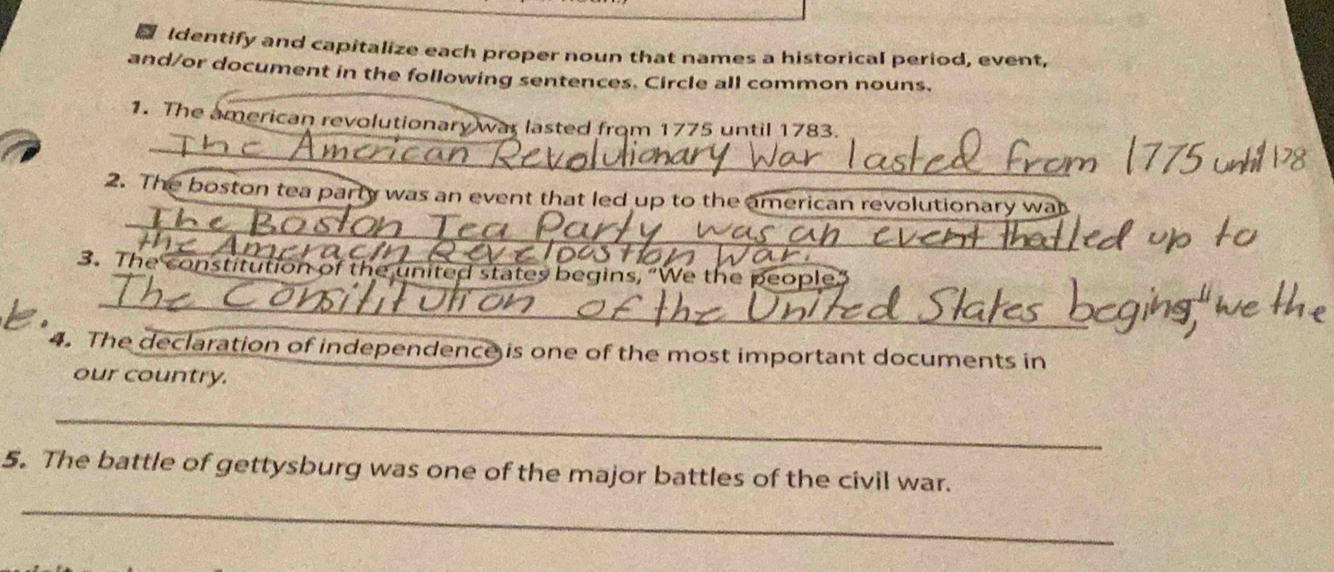 Identify and capitalize each proper noun that names a historical period, event, 
and/or document in the following sentences. Circle all common nouns. 
1. The american revolutionary war lasted from 1775 until 1783. 
_ 
2. The boston tea party was an event that led up to the american revolutionary wa 
_ 
3. The constitution of the united states begins, “We the people” 
_ 
_ 
4. The declaration of independence is one of the most important documents in 
our country. 
_ 
5. The battle of gettysburg was one of the major battles of the civil war. 
_