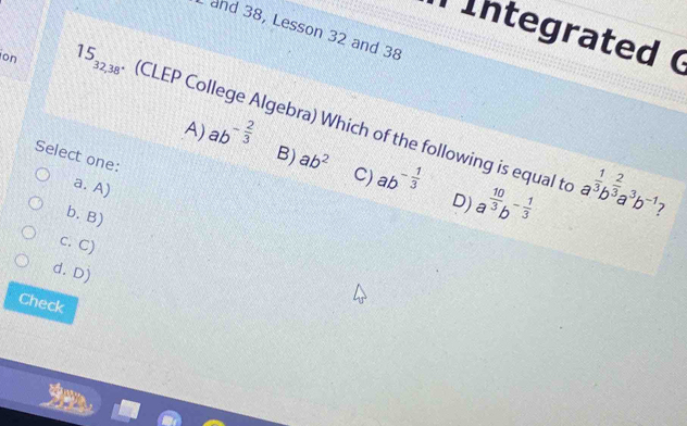 and 38, Lesson 32 and 38
İntegrated (
on 15_32,38. (CLEP College Algebra) Which of the following is equal to
Select one:
A) ab^(-frac 2)3 B) ab^2 C) ab^(-frac 1)3 a^(frac 10)3b^(-frac 1)3
a. A)
D) a^(frac 1)3b^(frac 2)3a^3b^(-1) 7
b. B)
c. C)
d. Dj
Check