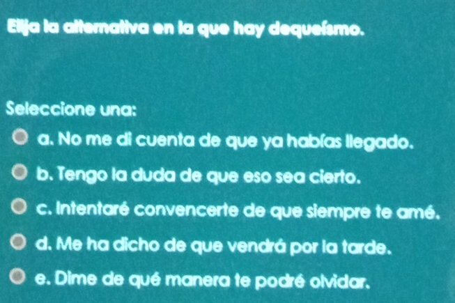 Elija la alternativa en la que hay dequeísmo.
Seleccione una:
a. No me di cuenta de que ya habías llegado.
b. Tengo la duda de que eso sea cierto.
c. Intentaré convencerte de que siempre te amé.
d. Me ha dicho de que vendrá por la tarde.
e. Dime de qué manera te podré olvidar.