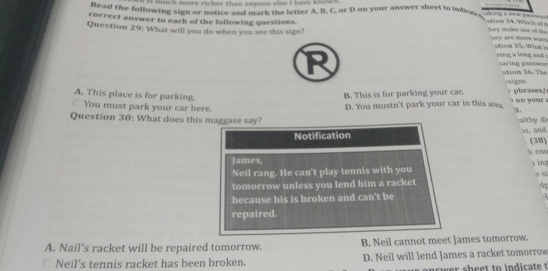is much more richer than anyone else I have known.
Read the following sign or notice and mark the letter A, B, C, or D on your answer sheet to indicate u l aking a new passwr 
correct answer to each of the following questions.
si 4 W hi o 
Question 29: What will you do when you see this sign?
hey make use of the
hey are more war .
stion 35. What is
R
sing a long and 
aring passwor
stion 36. The
esigns
A. This place is for parking.
B. This is for parking your car. r phrases/s
C. You must park your car here.
D. You mustn't park your car in this area ` o o u a
).
Question 30: What does this maggase say? althy di
1s, and
Notification
(38)
k en
James, ring
Neil rang. He can't play tennis with you
e si
tomorrow unless you lend him a racket
lp
because his is broken and can’t be
repaired.
A. Nail’s racket will be repaired tomorrow. B. Neil cannot meet James tomorrow.
C Neil’s tennis racket has been broken. D. Neil will lend James a racket tomorrow
swer sheet to indicate t